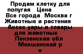Продам клетку для попугая › Цена ­ 3 000 - Все города, Москва г. Животные и растения » Аксесcуары и товары для животных   . Пензенская обл.,Мокшанский р-н